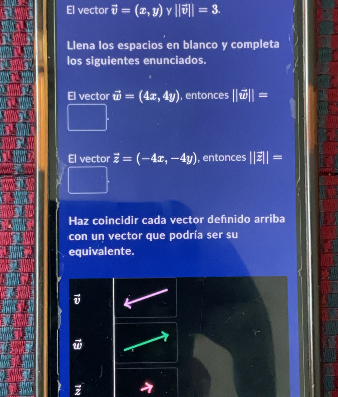 El vector vector v=(x,y) y ||vector v||=3. 
Llena los espacios en blanco y completa 
los siguientes enunciados. 
El vector vector w=(4x,4y) , entonces ||vector w||=
El vector vector z=(-4x,-4y) , entonces ||vector z||=
Haz coincidir cada vector defnido arriba 
con un vector que podría ser su 
equivalente. 
2