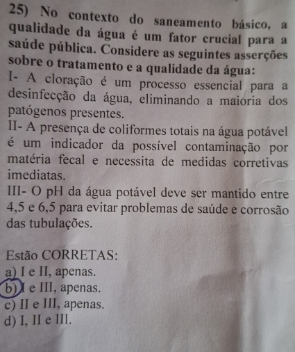 No contexto do saneamento básico, a
qualidade da água é um fator crucial para a
saúde pública. Considere as seguintes asserções
sobre o tratamento e a qualidade da água:
I- A cloração é um processo essencial para a
desinfecção da água, eliminando a maioria dos
patógenos presentes.
II- A presença de coliformes totais na água potável
é um indicador da possível contaminação por
matéria fecal e necessita de medidas corretivas
imediatas.
III- O pH da água potável deve ser mantido entre
4, 5 e 6, 5 para evitar problemas de saúde e corrosão
das tubulações.
Estão CORRETAS:
a) I e II, apenas.
b) I e III, apenas.
c) II e III, apenas.
d) I, II e III.