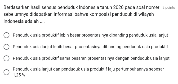 Berdasarkan hasil sensus penduduk Indonesia tahun 2020 pada soal nomer 2 points
sebelumnya didapatkan informasi bahwa komposisi penduduk di wilayah
Indonesia adalah ....
Penduduk usia produktif lebih besar prosentasinya dibanding penduduk usia lanjut
Penduduk usia lanjut lebih besar prosentasinya dibanding penduduk usia produktif
Penduduk usia produktif sama besaran prosentasinya dengan penduduk usia lanjut
Penduduk usia lanjut dan penduduk usia produktif laju pertumbuhannya sebesar
1,25 %