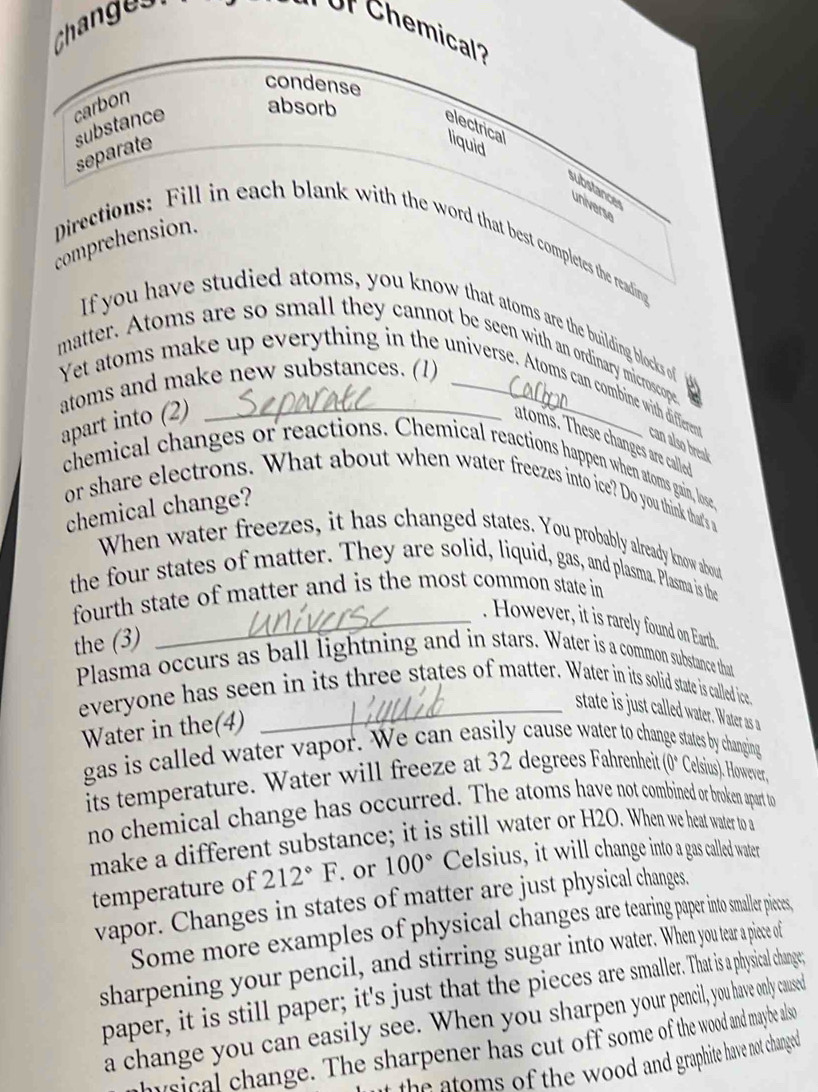 Changes 
or Chemical''' 
condense 
carbon 
absorb 
substance electrical 
separate 
liquid 
substances universe 
comprehension. 
Directions: Fill in each blank with the word that best completes the reading 
If you have studied atoms, you know that atoms are the building blocks of g 
matter. Atoms are so small they cannot be seen with an ordinary microscope 
atoms and make new substances. (1)_ 
Yet atoms make up everything in the universe. Atoms can combine with different can also break 
apart into (2) 
atoms. These changes are callo 
chemical changes or reactions. Chemical reactions happen when atoms gain, lose, 
or share electrons. What about when water freezes into ice? Do you think that's a 
chemical change? 
When water freezes, it has changed states. You probably already know about 
the four states of matter. They are solid, liquid, gas, and plasma. Plasma is the 
fourth state of matter and is the most common state in 
_. However, it is rarely found on Earth 
the (3) 
Plasma occurs as ball lightning and in stars. Water is a common substance that 
everyone has seen in its three states of matter. Water in its solid state is called ice, 
_state is just called water. Water as a 
Water in the(4) 
gas is called water vapor. We can easily cause water to change states by changing 
its temperature. Water will freeze at 32 degrees Fahrenheit (0° Celsius). However, 
no chemical change has occurred. The atoms have not combined or broken apart to 
make a different substance; it is still water or H2O. When we heat water to a 
temperature of 212°F. or 100° Celsius, it will change into a gas called water 
vapor. Changes in states of matter are just physical changes. 
Some more examples of physical changes are tearing paper into smaller pieces, 
sharpening your pencil, and stirring sugar into water. When you tear a piece of 
paper, it is still paper; it's just that the pieces are smaller. That is a physical change; 
a change you can easily see. When you sharpen your pencil, you have only caused 
husical change. The sharpener has cut off some of the wood and maybe also 
at the atoms of the wood and graphite have not changed