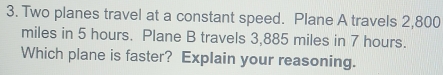 Two planes travel at a constant speed. Plane A travels 2,800
miles in 5 hours. Plane B travels 3,885 miles in 7 hours. 
Which plane is faster? Explain your reasoning.