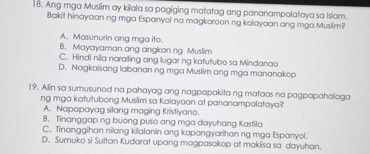 Ang mga Muslim ay kilala sa pagiging matatag ang pananampalataya sa Islam.
Bakit hinayaan ng mga Espanyol na magkaroon ng kalayaan ang mga Muslim?
A. Masunurin ang mga ito.
B. Mayayaman ang angkan ng Muslim
C. Hindi nila narating ang lugar ng katutubo sa Mindanao
D. Nagkaisang labanan ng mga Muslim ang mga mananakop
19. Alin sa sumusunod na pahayag ang nagpapakita ng mataas na pagpapahalaga
ng mga katutubong Muslim sa Kalayaan at pananampalataya?
A. Napapayag silang maging Kristiyano.
B. Tinanggap ng buong puso ang mga dayuhang Kastila
C. Tinanggihan nilang kilalanin ang kapangyarihan ng mga Espanyol.
D. Sumuko si Sultan Kudarat upang magpasakop at makiisa sa dayuhan.