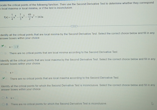 ocate the critical points of the following function. Then use the Second Derivative Test to determine whether they correspond
o local maxima or local minima, or if the test is inconclusive.
f(x)= 1/4 x^4- 7/3 x^3- 49/2 x^2+343x
dentify all the critical points that are local minima by the Second Derivative Test. Select the correct choice below and fill in any
answer boxes within your choice.
x=-7
There are no criticall points that are local minima according to the Second Derivative Test.
ldentify all the critical points that are local maxima by the Second Derivative Test. Select the correct choice below and fill in any
answer boxes within your choice.
x=
There are no critical points that are local maxima according to the Second Denivative Test
Identify all the critical points for which the Second Derivative Test is inconclusive. Select the correct choice below and fill in any
answer boxes within your choice.
A. x=□
B. There are no critical points for which the Second Derivative Test is inconclusive