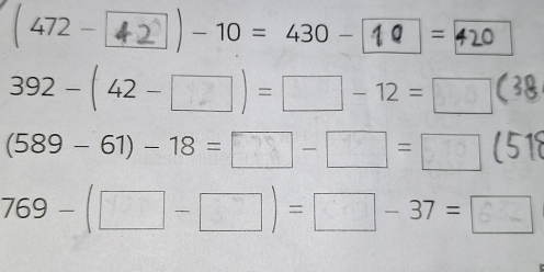( 472 - 42 ) - 10 = 430 - 10 = 420
392 - ( 42 - □ン ) = □ - 12 = □ 3
(589 - 61) - 18 = _  - = ー
769-(□ -□ )=□ -37=□