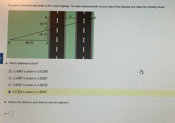 You want to know the total width of the 4-lane highway. You take measurements on your side of the highway and make the drawing shown.
a. Which statement is true?
△ ABC is similar to △ CDE
△ ABC is similar to △ EDC
△ BAC is similar to △ DCE
△ CBA is similar to △ EDC. 
b. What is the distance x (in feet) across the highway?
x=□