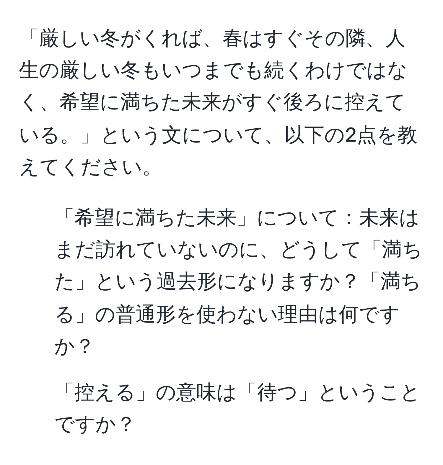 「厳しい冬がくれば、春はすぐその隣、人生の厳しい冬もいつまでも続くわけではなく、希望に満ちた未来がすぐ後ろに控えている。」という文について、以下の2点を教えてください。

1. 「希望に満ちた未来」について：未来はまだ訪れていないのに、どうして「満ちた」という過去形になりますか？「満ちる」の普通形を使わない理由は何ですか？

2. 「控える」の意味は「待つ」ということですか？