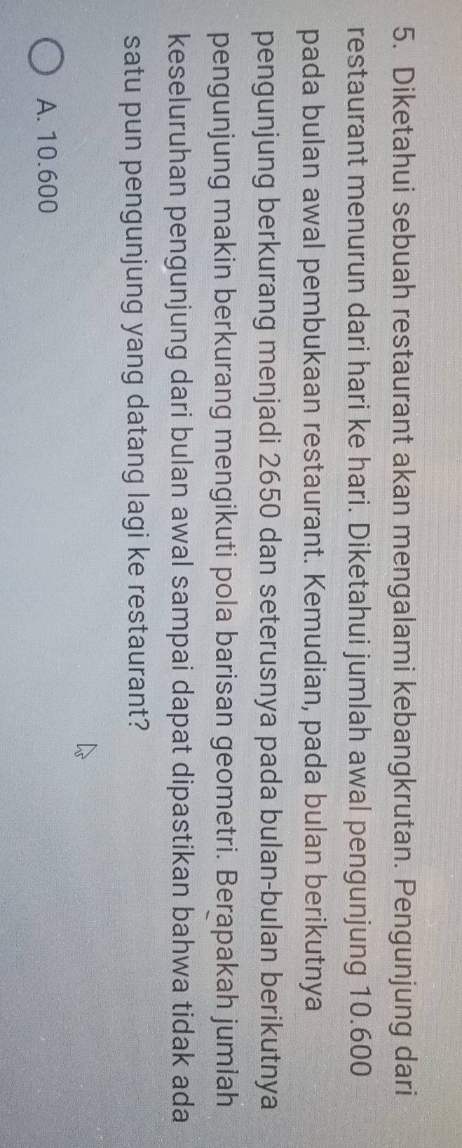 Diketahui sebuah restaurant akan mengalami kebangkrutan. Pengunjung dari
restaurant menurun dari hari ke hari. Diketahui jumlah awal pengunjung 10.600
pada bulan awal pembukaan restaurant. Kemudian, pada bulan berikutnya
pengunjung berkurang menjadi 2650 dan seterusnya pada bulan-bulan berikutnya
pengunjung makin berkurang mengikuti pola barisan geometri. Berapakah jumlah
keseluruhan pengunjung dari bulan awal sampai dapat dipastikan bahwa tidak ada
satu pun pengunjung yang datang lagi ke restaurant?
A. 10.600
