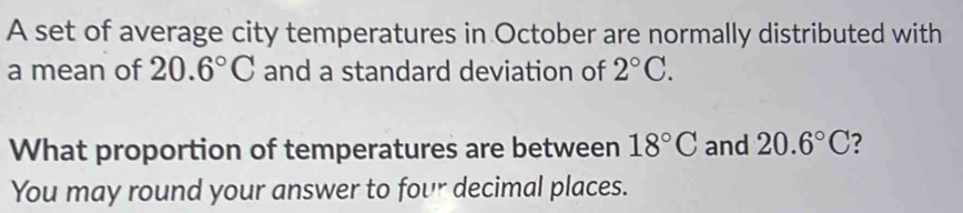 A set of average city temperatures in October are normally distributed with 
a mean of 20.6°C and a standard deviation of 2°C. 
What proportion of temperatures are between 18°C and 20.6°C 7 
You may round your answer to four decimal places.