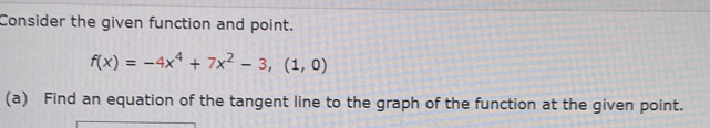 Consider the given function and point.
f(x)=-4x^4+7x^2-3,(1,0)
(a) Find an equation of the tangent line to the graph of the function at the given point.