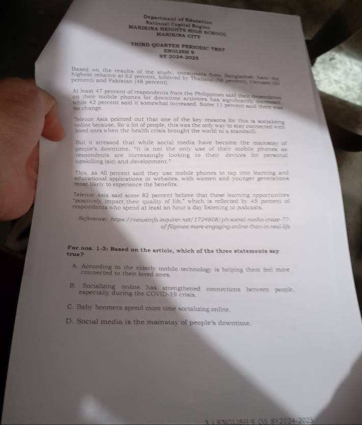 Department of Education
National Capital Regins
MARÍKINA HEIGHTS HIGH SCMOOL
MAR5KINA CETY
THIRD QUARTER PERIODIC TEST
ENOLISH 9
SY 2024-2025
Based on the results of the study, consumers from Bangladesh hew te
highest reliance at 62 percent, followed by Thailand (58 perrers Vieman 
percenti and Pakistan (48 percent)
At least 47 percent of respondents from the Philippines said their dependence
on their mobile phones for downtime activities has significanhy incrases 
while 42 percent said it somewhat increased. Some 11 percent said thee wak
no change.
Telenor Asia pointed out that one of the key reasons for this is socialising
online because, for a lot of people, this was the only way to stay connected wa
loved ones when the health crisis brought the world to a standscill
But it stressed that while social media have become the mamstay of
people's downtime, "it is not the only use of their mobile phones as
respondents are increasingly looking to their devices for personal 
upskilling (sic) and development."
This, as 40 percent said they use mobile phones to tap into learning and
educational applications or websites, with women and younger generations
most likely to experience the benefts.
Telenor Asia said some 82 percent believe that these learning opportunities
"positively impact their quality of life," which is reflected by 45 percent of
respondents who spend at least an hour a day listening to podcasts
Reference: https://newsinfo.inquirer.net/1724608/ph-social-media-craze-77
of-filipinos-more-engaging-orline than in real-life
For nos. 1-3: Based on the article, which of the three statements say
true?
A. According to the elderly mobile technology is helping them feel more
connected to their loved ones
B. Socializing online has strengthened connections between people.
especially during the COVID-19 crisis.
C. Baby boomers spend more time socializing online
D. Social media is the mainstay of people's downtime.
à 1 enolish 9 da Sy2024-2015