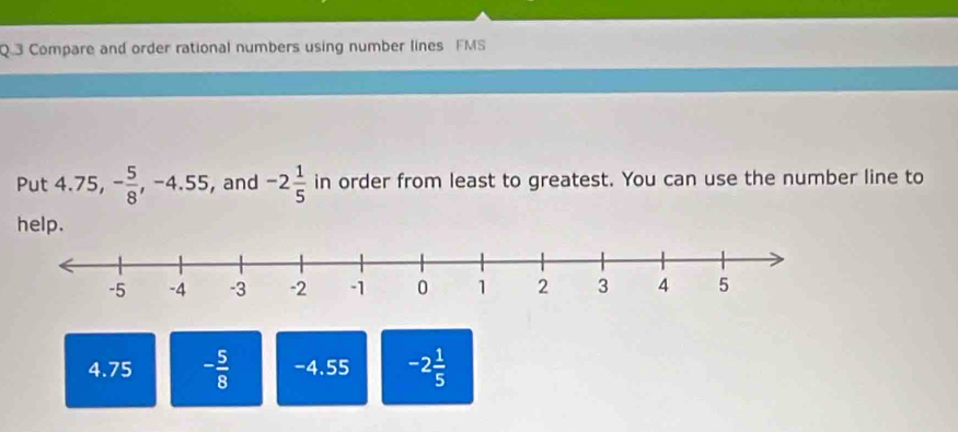 Compare and order rational numbers using number lines FMS
Put 4.75, - 5/8 , -4.55, , and -2 1/5  in order from least to greatest. You can use the number line to
help.
4.75 - 5/8  -4.55 -2 1/5 