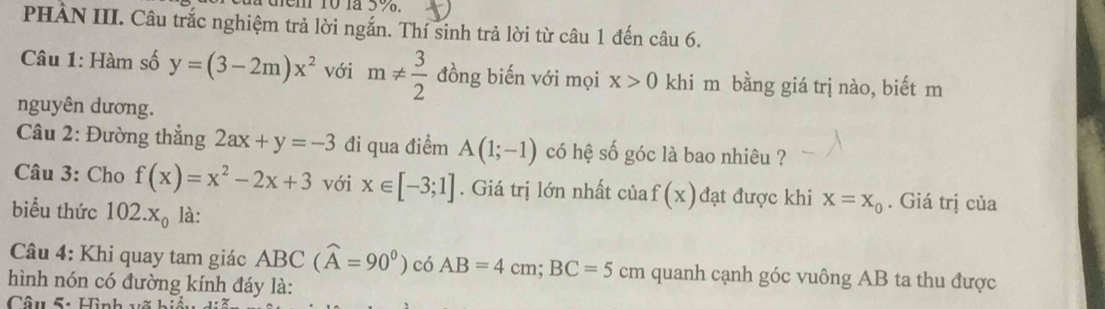 PHÀN III. Câu trắc nghiệm trả lời ngắn. Thí sinh trả lời từ câu 1 đến câu 6. 
Câu 1: Hàm số y=(3-2m)x^2 với m!=  3/2  đồng biến với mọi x>0 khi m bằng giá trị nào, biết m 
nguyên dương. 
Câu 2: Đường thẳng 2ax+y=-3 đi qua điểm A(1;-1) có hệ số góc là bao nhiêu ? 
Câu 3: Cho f(x)=x^2-2x+3 với x∈ [-3;1]. Giá trị lớn nhất của f(x) đạt được khi x=x_0. Giá trị của 
biểu thức 102.x_0 là: 
Câu 4: Khi quay tam giác ABC(widehat A=90°) có AB=4cm; BC=5cm quanh cạnh góc vuông AB ta thu được 
hình nón có đường kính đáy là: 
Câu 5: Hình võ hi