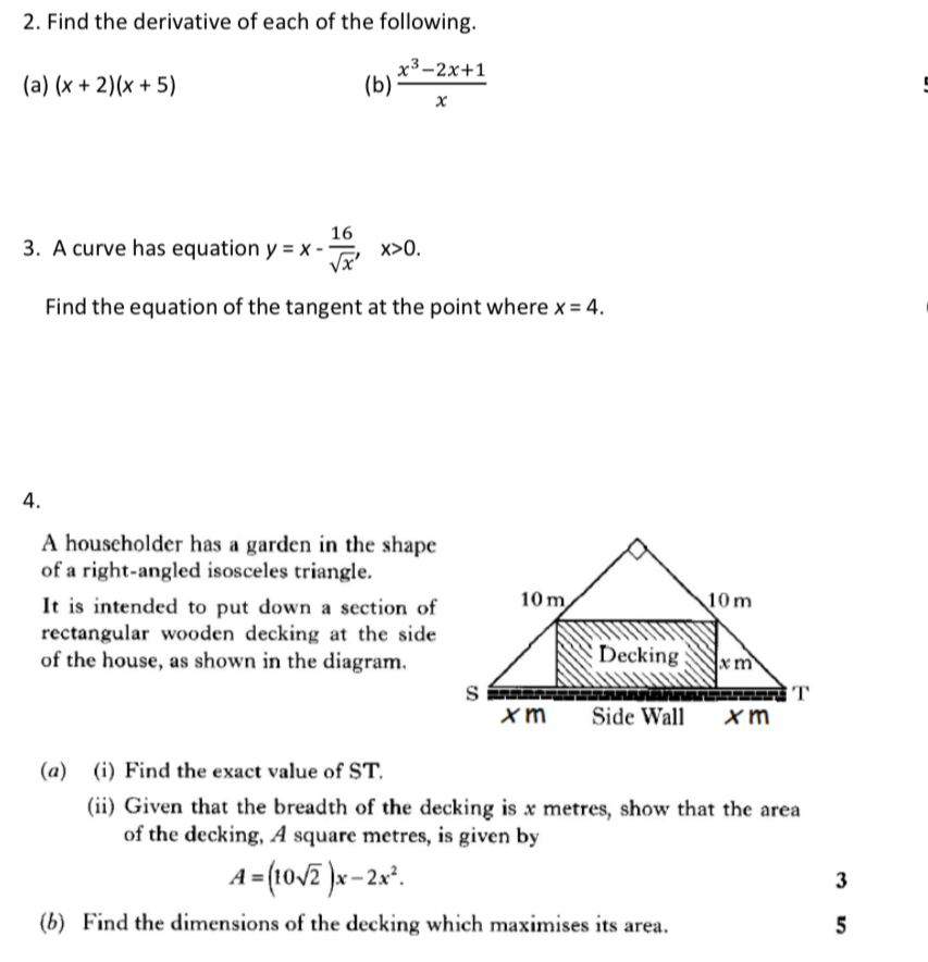 Find the derivative of each of the following. 
(a) (x+2)(x+5) (b)  (x^3-2x+1)/x 
3. A curve has equation y=x- 16/sqrt(x) , x>0. 
Find the equation of the tangent at the point where x=4. 
4. 
A householder has a garden in the shape 
of a right-angled isosceles triangle. 
It is intended to put down a section of 
rectangular wooden decking at the side 
of the house, as shown in the diagram. 
(a) (i) Find the exact value of ST. 
(ii) Given that the breadth of the decking is x metres, show that the area 
of the decking, A square metres, is given by
A=(10sqrt(2))x-2x^2. 
3 
(b) Find the dimensions of the decking which maximises its area. 5