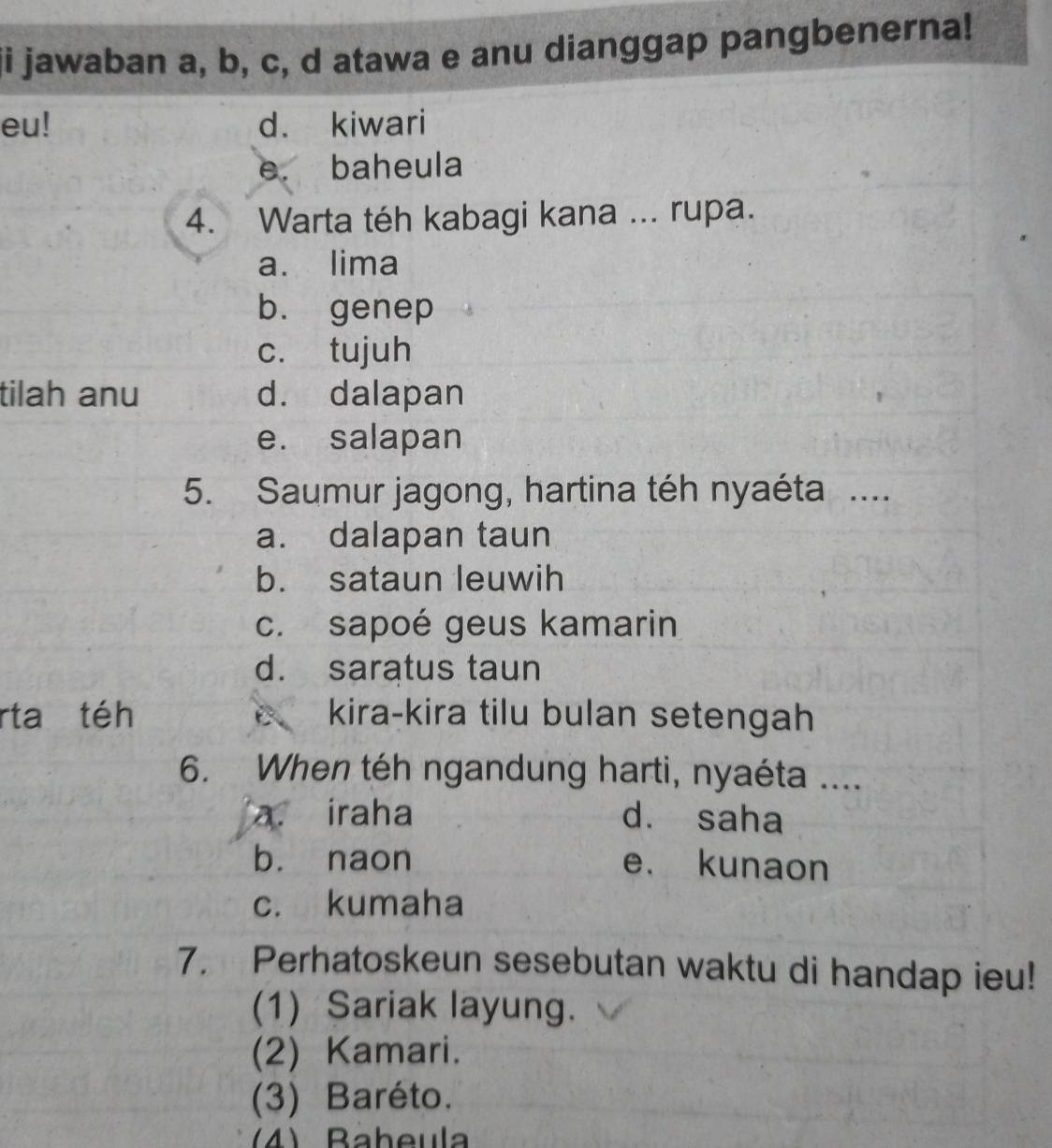 ji jawaban a, b, c, d atawa e anu dianggap pangbenerna!
eu! d. kiwari
e. baheula
4. Warta téh kabagi kana ... rupa.
a. lima
b. genep
c. tujuh
tilah anu d. dalapan
e. salapan
5. Saumur jagong, hartina téh nyaéta ....
a. dalapan taun
b. sataun leuwih
c. sapoé geus kamarin
d. saratus taun
rta téh kira-kira tilu bulan setengah
6. When téh ngandung harti, nyaéta ....
a. iraha dà saha
bù naon e. kunaon
c. kumaha
7. Perhatoskeun sesebutan waktu di handap ieu!
(1) Sariak layung.
(2) Kamari.
(3) Baréto.
(4) Baheula