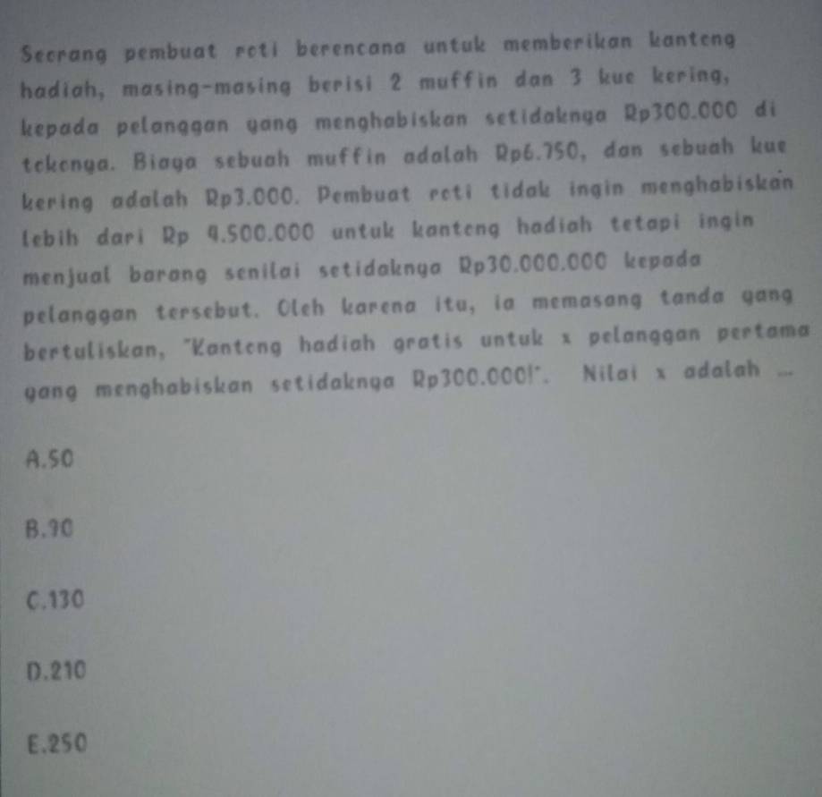 Secrang pembuat roti berencana untuk memberikan kanteng
hadiah, masing-masing berisi 2 muffin dan 3 kue kering,
kepada pelanggan yang menghabiskan setidaknya Rp300.000 di
tckonya. Biaya sebuah muffin adalah Rp6.750, dan sebuah kue
kering adalah Rp3.000. Pembuat rcti tidak ingin menghabiskan
lebih dari Rp 4.500.000 untuk kanteng hadiah tetapi ingin
menjual barang senilai setidaknya Rp30.000.000 kepada
pelanggan tersebut. Oleh karena itu, ia memasang tanda yang
bertuliskan, "Kantong hadiah gratis untuk x pelanggan pertama
yang menghabiskan setidaknya Rp300.000!°. Nilai x adalah ...
A. 50
B. 90
C. 130
D. 210
E. 250