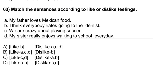 Match the sentences according to like or dislike feelings.
a. My father loves Mexican food.
b. I think everybody hates going to the dentist.
c. We are crazy about playing soccer.
d. My sister really enjoys walking to school everyday.
A) [Like-b] [Dislike-a,c,d]
B) [Like-a,c,d] [Dislike-b]
C) [Like-c,d] [Dislike-a,b]
D) [Like-a,b] [Dislike-c,d]