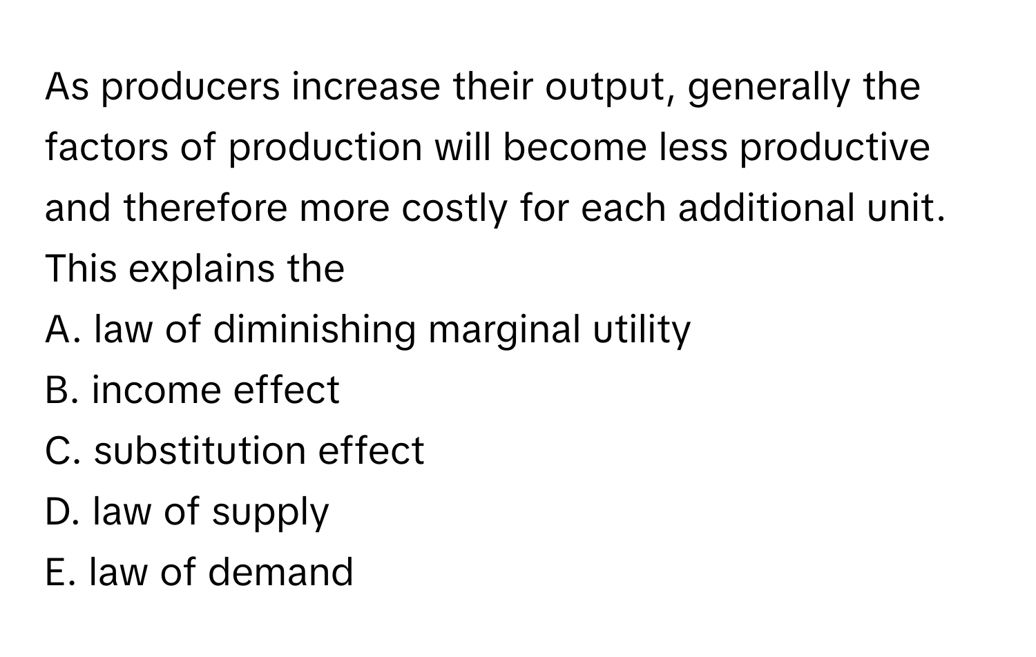 As producers increase their output, generally the factors of production will become less productive and therefore more costly for each additional unit. This explains the 

A. law of diminishing marginal utility
B. income effect
C. substitution effect
D. law of supply
E. law of demand