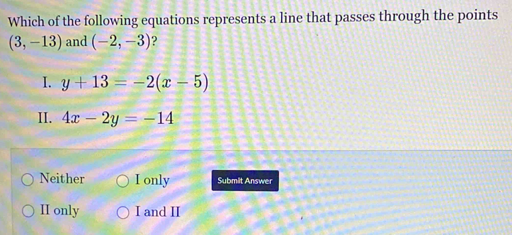 Which of the following equations represents a line that passes through the points
(3,-13) and (-2,-3) ?
I. y+13=-2(x-5)
II. 4x-2y=-14
Neither I only Submit Answer
II only I and II