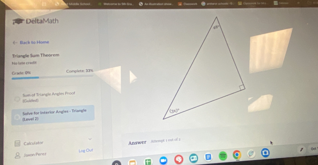 dt Midfe Schnol Wslcome to 5th Gra. An eustration shw Classwon amherst schooks .  Curmaronk for Mrs.
DeltaMath
《 Back to Home
Triangle Sum Theorem
No late credit
Grade: 0% Complete: 33%
Sum of Triangle Angles Proof
(Guided)
Solve for Interior Angles - Triangle
(Level 2) 
Calculator
Jaxon Perez Log Out Answer Attempt 1 out of 2
Oet.