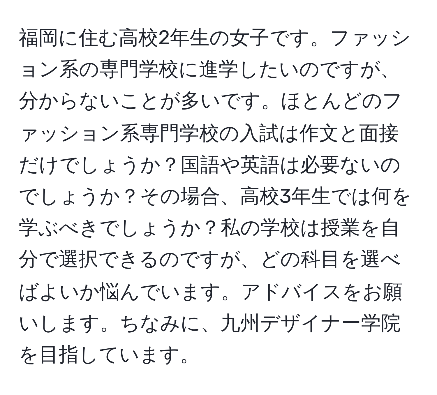 福岡に住む高校2年生の女子です。ファッション系の専門学校に進学したいのですが、分からないことが多いです。ほとんどのファッション系専門学校の入試は作文と面接だけでしょうか？国語や英語は必要ないのでしょうか？その場合、高校3年生では何を学ぶべきでしょうか？私の学校は授業を自分で選択できるのですが、どの科目を選べばよいか悩んでいます。アドバイスをお願いします。ちなみに、九州デザイナー学院を目指しています。