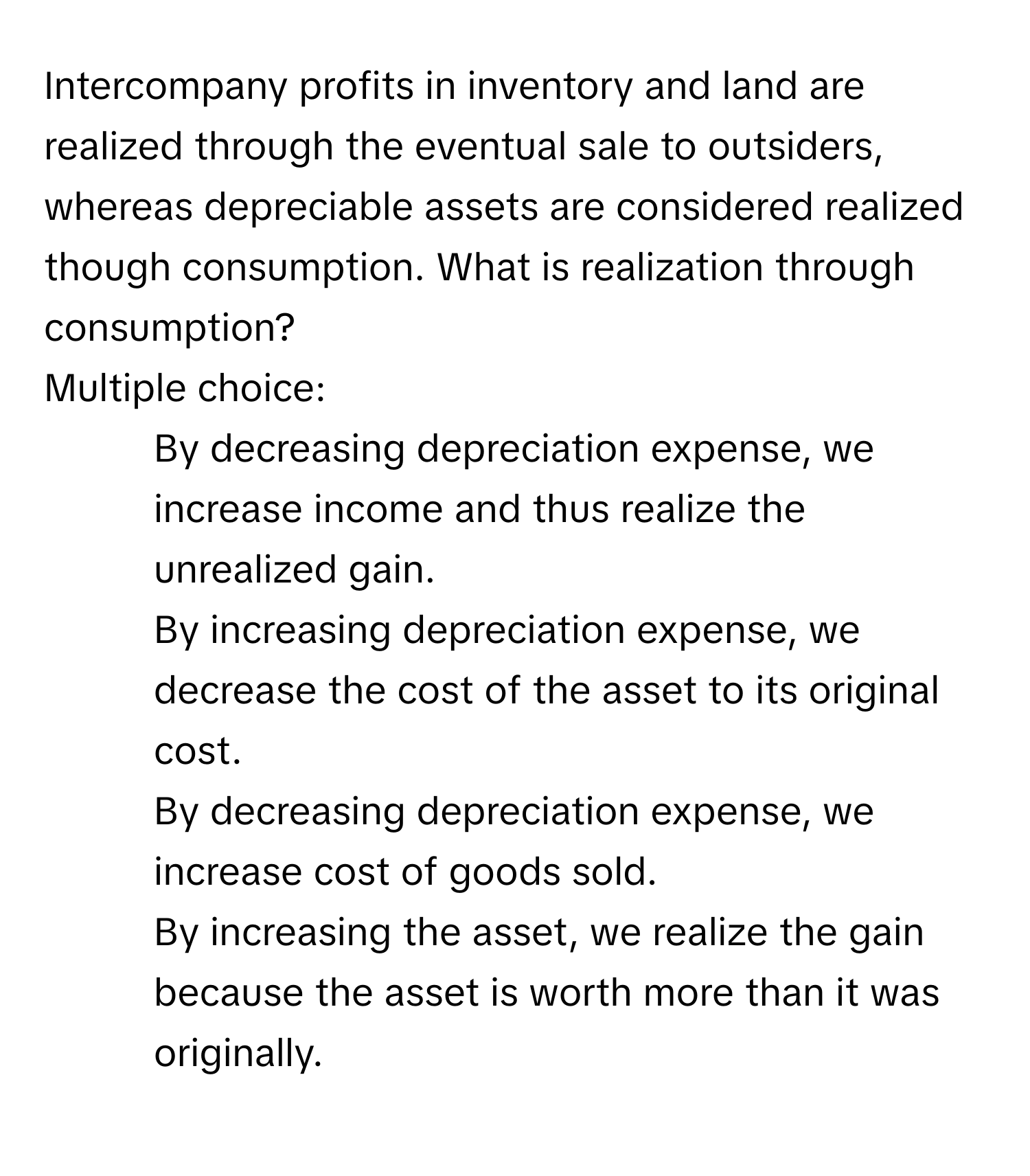 Intercompany profits in inventory and land are realized through the eventual sale to outsiders, whereas depreciable assets are considered realized though consumption. What is realization through consumption?

Multiple choice:
* By decreasing depreciation expense, we increase income and thus realize the unrealized gain.
* By increasing depreciation expense, we decrease the cost of the asset to its original cost.
* By decreasing depreciation expense, we increase cost of goods sold.
* By increasing the asset, we realize the gain because the asset is worth more than it was originally.