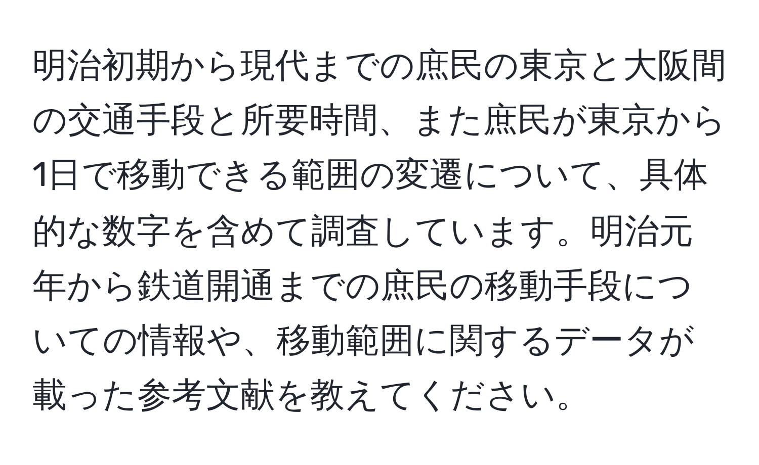 明治初期から現代までの庶民の東京と大阪間の交通手段と所要時間、また庶民が東京から1日で移動できる範囲の変遷について、具体的な数字を含めて調査しています。明治元年から鉄道開通までの庶民の移動手段についての情報や、移動範囲に関するデータが載った参考文献を教えてください。