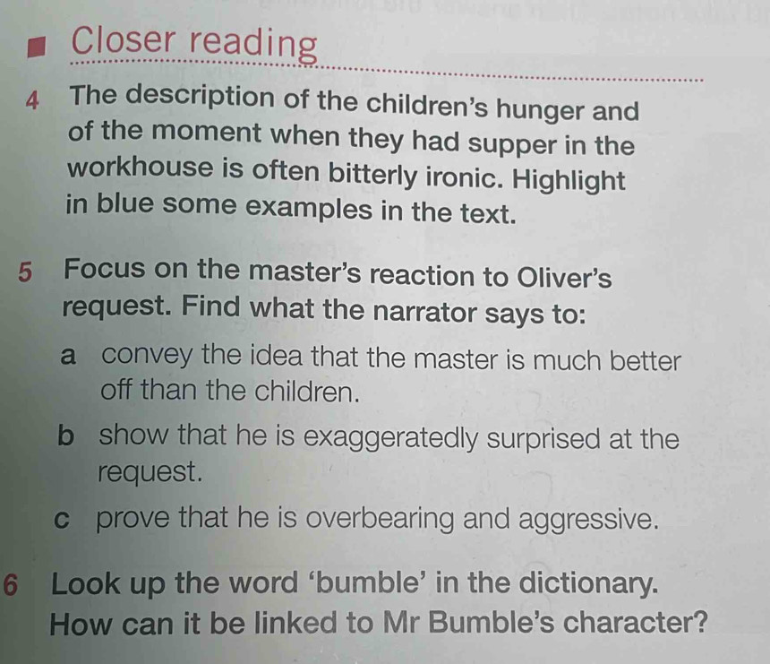 Closer reading 
4 The description of the children's hunger and 
of the moment when they had supper in the 
workhouse is often bitterly ironic. Highlight 
in blue some examples in the text. 
5 Focus on the master's reaction to Oliver's 
request. Find what the narrator says to: 
a convey the idea that the master is much better 
off than the children. 
b show that he is exaggeratedly surprised at the 
request. 
c prove that he is overbearing and aggressive. 
6 Look up the word ‘bumble’ in the dictionary. 
How can it be linked to Mr Bumble's character?