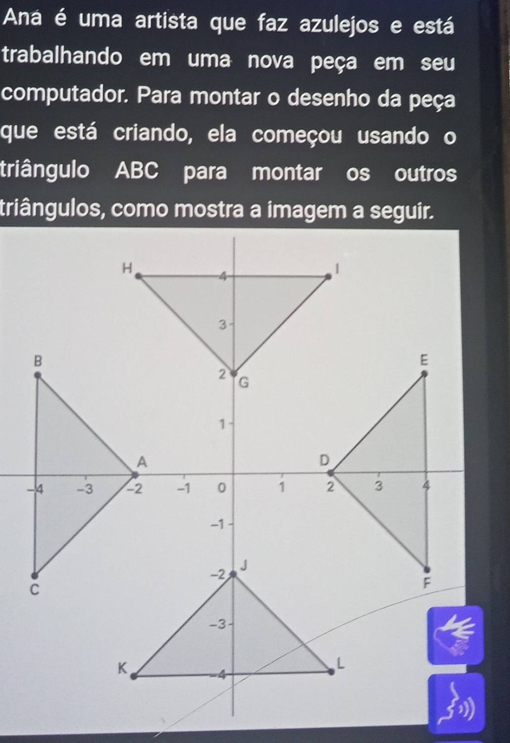 Aná é uma artista que faz azulejos e está 
trabalhando em uma nova peça em seu 
computador. Para montar o desenho da peça 
que está criando, ela começou usando o 
triângulo ABC para montar os outros