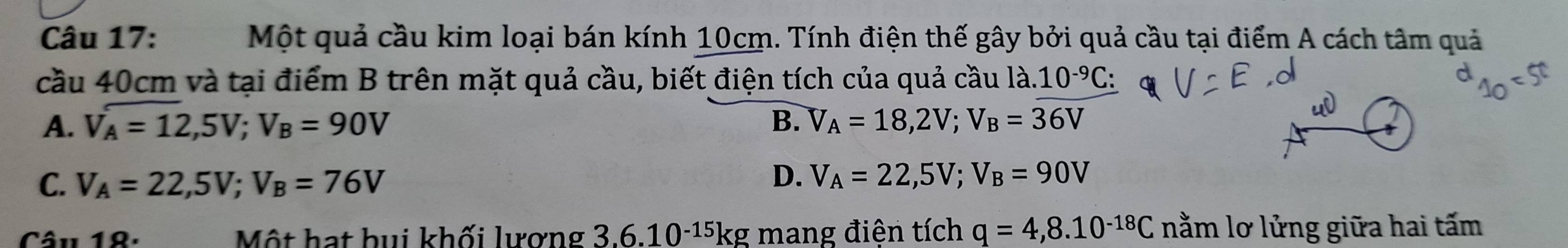 Một quả cầu kim loại bán kính 10cm. Tính điện thế gây bởi quả cầu tại điểm A cách tâm quả
cầu 40cm và tại điểm B trên mặt quả cầu, biết điện tích của quả cầu là 10^(-9)C :
A. V_A=12,5V; V_B=90V B. V_A=18,2V; V_B=36V
C. V_A=22,5V; V_B=76V
D. V_A=22,5V; V_B=90V
Câu 18. Một hạt bui khối lượng 3.6.10^(-15)k g mang điện tích q=4,8.10^(-18)C nằm lơ lửng giữa hai tấm