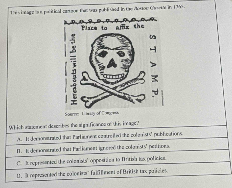 This image is a political cartoon that was published in the Boston Gazette in 1765.
Source: Library of Congr
Which statement describes the significance of this image?
A. It demonstrated that Parliament controlled the colonists’ publications.
B. It demonstrated that Parliament ignored the colonists’ petitions.
C. It represented the colonists’ opposition to British tax policies.
D. It represented the colonists’ fulfillment of British tax policies.