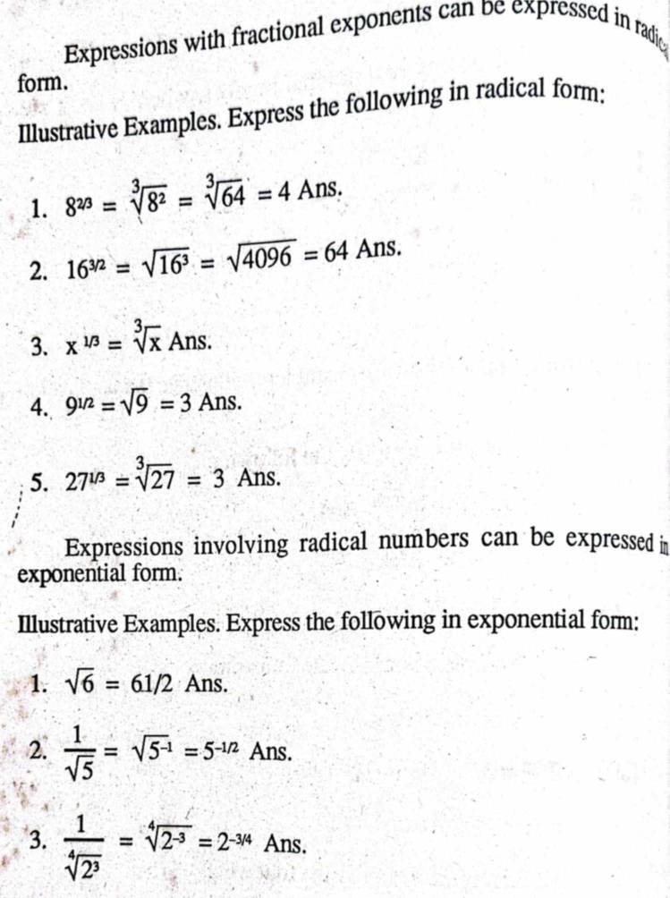 Expressions with fractional exponents can be expressed in radic 
form. 
Illustrative Examples. Express the following in radical form: 
1. 8^(2/3)=sqrt[3](8^2)=sqrt[3](64)=4Ans. 
2. 16^(3/2)=sqrt(16^3)=sqrt(4096)=64Ans. 
3. x^(1/3)=sqrt[3](x)Ans. 
4. 9^(1/2)=sqrt(9)=3Ans. 
5. 27^(1/3)=sqrt[3](27)=3Ans. 
Expressions involving radical numbers can be expressed n 
exponential form. 
Illustrative Examples. Express the following in exponential form: 
1. sqrt(6)=61/2 Ans. 
2.  1/sqrt(5) =sqrt(5^(-1))=5^(-1/2) Ans. 
3.  1/sqrt[4](2^3) =sqrt[4](2^(-3))=2^(-3/4)Ans