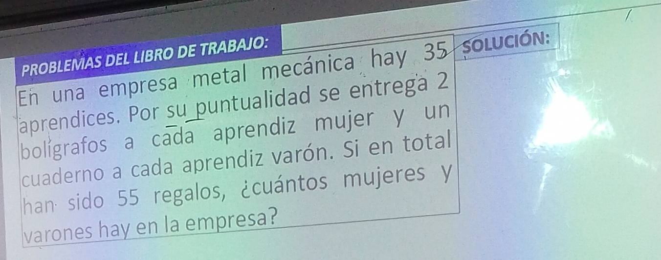 PROBLEMAS DEL LIBRO DE TRABAJO: 
En una empresa metal mecánica hay 35 Solución: 
aprendices. Por su puntualidad se entrega 2
bolígrafos a cada aprendiz mujer y un 
cuaderno a cada aprendiz varón. Si en total 
han sido 55 regalos, ¿cuántos mujeres y 
varones hay en la empresa?