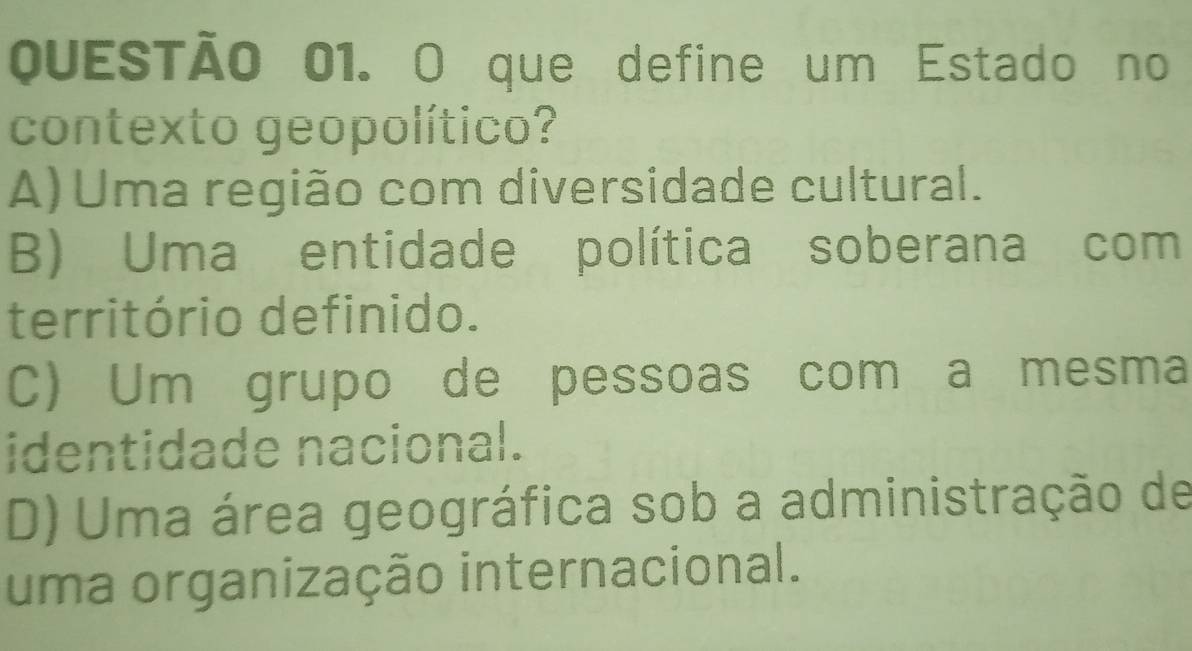 que define um Estado no
contexto geopolítico?
A)Uma região com diversidade cultural.
B) Uma entidade política soberana com
território definido.
C) Um grupo de pessoas com a mesma
identidade nacional.
D) Uma área geográfica sob a administração de
uma organização internacional.