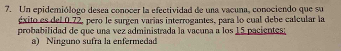 Un epidemiólogo desea conocer la efectividad de una vacuna, conociendo que su 
éxito es del 0.72, pero le surgen varias interrogantes, para lo cual debe calcular la 
probabilidad de que una vez administrada la vacuna a los 15 pacientes: 
a) Ninguno sufra la enfermedad