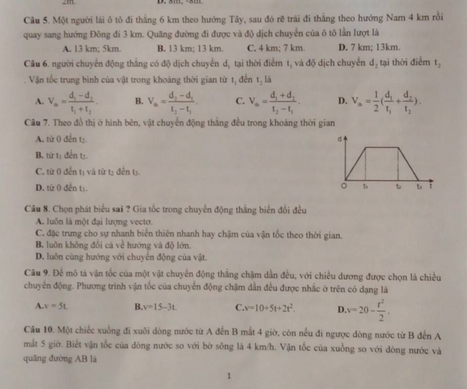 2m D. 8m, -8m
Câu 5. Một người lái ô tô đi thẳng 6 km theo hướng Tây, sau đó rẽ trái đi thẳng theo hướng Nam 4 km rồi
quay sang hướng Đông đi 3 km. Quãng đường đi được và độ dịch chuyển của ô tô lần lượt là
A. 13 km; 5km. B. 13 km; 13 km. C. 4 km; 7 km. D. 7 km; 13km.
Câu 6. người chuyên động thắng có độ dịch chuyển dị tại thời điểm tị và độ dịch chuyển d_2 tại thời điểm t_2
Vận tốc trung bình của vật trong khoảng thời gian từ tị đến t_2 là
A. V_0=frac d_1-d_2t_1+t_2. B. V_a=frac d_2-d_1t_2-t_1. C. V_a=frac d_1+d_2t_2-t_1. D. V_a= 1/2 (frac d_1t_1+frac d_2t_2).
Câu 7. Theo đồ thị ở hình bên, vật chuyển động thắng đều trong khoảng thời gian
A. từ 0 đến tạ.
B. từ tị đến tạ.
C. từ 0 đến tị và từ tạ đến tạ.
D. từ 0 đền t₃. 
Câu 8. Chọn phát biểu sai ? Gia tốc trong chuyến động thắng biển đổi đều
A. luôn là một đại lượng vecto.
C. đặc trưng cho sự nhanh biển thiên nhanh hay chậm của vận tốc theo thời gian.
B. luôn không đổi cá về hướng và độ lớn.
D. luôn cùng hướng với chuyển động của vật.
Câu 9. Để mô tả vận tốc của một vật chuyển động thắng chậm dẫn đều, với chiều dương được chọn là chiều
chuyên động. Phương trình vận tốc của chuyển động chậm dẫn đều được nhắc ở trên có dạng là
A. v=5L B. v=15-3t. C. v=10+5t+2t^2. D. v=20- t^2/2 .
Câu 10. Một chiếc xuồng đi xuôi dòng nước từ A đến B mắt 4 giờ, còn nếu đi ngược dòng nước từ B đến A
mắt 5 giờ. Biết vận tốc của dòng nước so với bờ sông là 4 km/h. Vận tốc của xuồng so với dòng nước và
quāng đường AB là
1