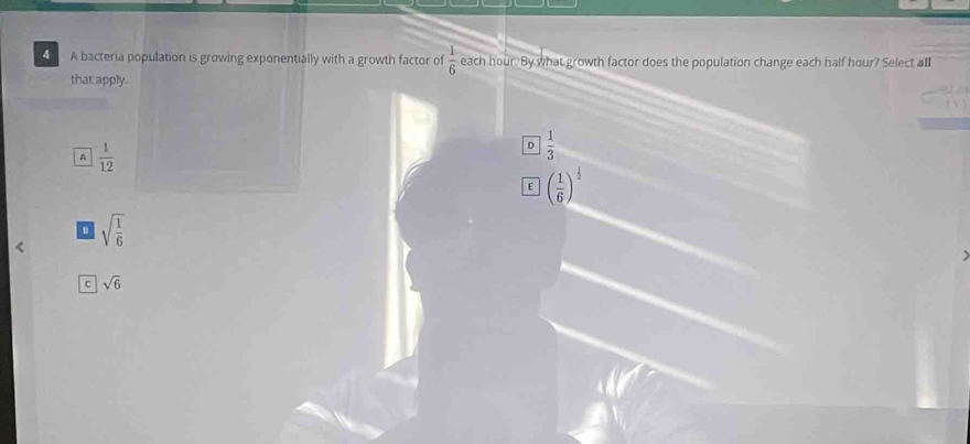 A bacteria population is growing exponentially with a growth factor of  1/6  each hour. By what growth factor does the population change each half hour? Select all
that apply.
A  1/12 
D  1/3 
E ( 1/6 )^ 1/2 
B sqrt(frac 1)6
C sqrt(6)