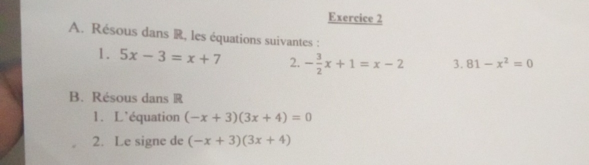 Résous dans R, les équations suivantes : 
1. 5x-3=x+7
2. - 3/2 x+1=x-2 3. 81-x^2=0
B. Résous dans R
1. L'équation (-x+3)(3x+4)=0
2. Le signe de (-x+3)(3x+4)