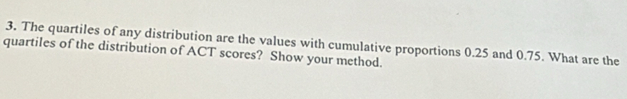 The quartiles of any distribution are the values with cumulative proportions 0.25 and 0.75. What are the 
quartiles of the distribution of ACT scores? Show your method.