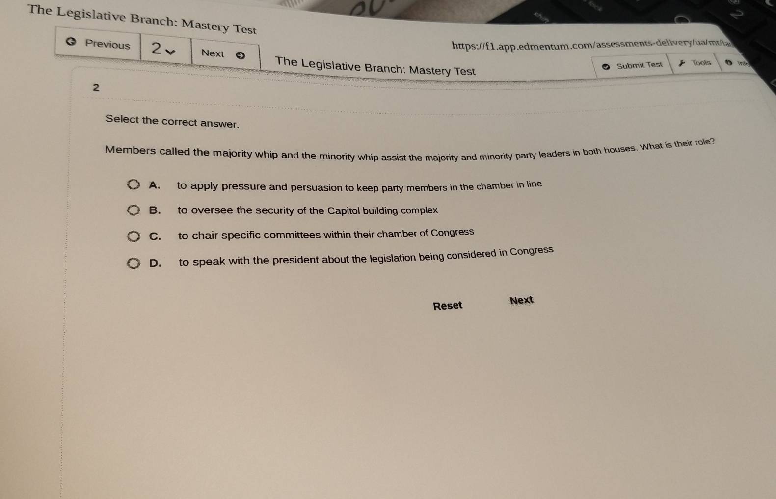 The Legislative Branch: Mastery Test
https://f1.app.edmentum.com/assessments-delivery/ua/mt/lai
Previous 2 Next The Legislative Branch: Mastery Test
Submit Test z Tools D into
2
Select the correct answer.
Members called the majority whip and the minority whip assist the majority and minority party leaders in both houses. What is their role?
A. to apply pressure and persuasion to keep party members in the chamber in line
B. to oversee the security of the Capitol building complex
C. to chair specific committees within their chamber of Congress
D. to speak with the president about the legislation being considered in Congress
Reset Next