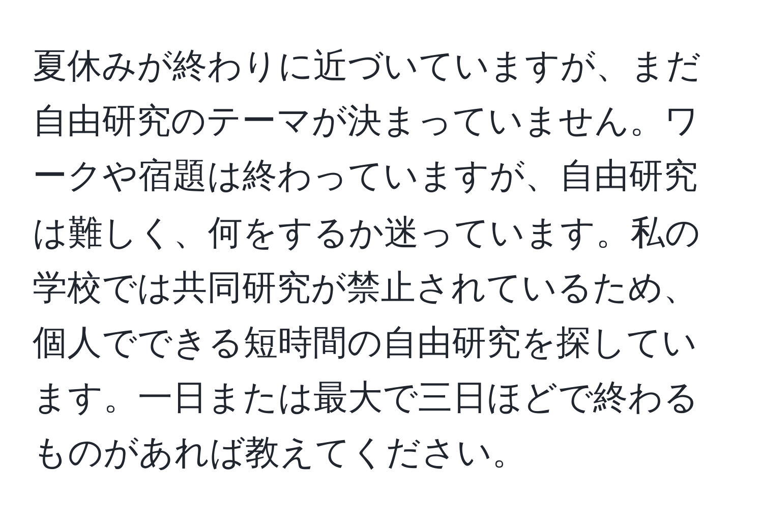 夏休みが終わりに近づいていますが、まだ自由研究のテーマが決まっていません。ワークや宿題は終わっていますが、自由研究は難しく、何をするか迷っています。私の学校では共同研究が禁止されているため、個人でできる短時間の自由研究を探しています。一日または最大で三日ほどで終わるものがあれば教えてください。