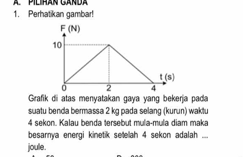 PILIHAN GANDA 
1. Perhatikan gambar!
F(N)
10
t(s)
0 2 4
Grafik di atas menyatakan gaya yang bekerja pada 
suatu benda bermassa 2 kg pada selang (kurun) waktu
4 sekon. Kalau benda tersebut mula-mula diam maka 
besarnya energi kinetik setelah 4 sekon adalah ... 
joule.