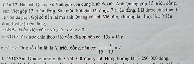 Hai anh Quang và Việt góp vốn cùng kinh doanh. Anh Quang góp 15 triệu đồng, 
anh Việt góp 13 triệu đồng. Sau một thời gian lãi được 7 triệu đồng. Lãi được chia theo tỉ 
lệ vốn đã góp. Gọi số tiền lãi mà anh Quang và anh Việt được hưởng lần lượt là x (triệu 
đồng) và y (triệu đồng). 
a. ∠ NB> Điều kiện của x và y là: x≥ ,y≥ 0
b. :Lãi được chia theo tỉ lệ vốn đã góp nên có: 13x=15y
c. Tổng số tiền lãi là 7 triệu đồng, nên có:  x/15 + y/13 =7
d. Anh Quang hưởng lãi 3 750 000 đồng, anh Hùng hưởng lãi 3 250 000 đồng.