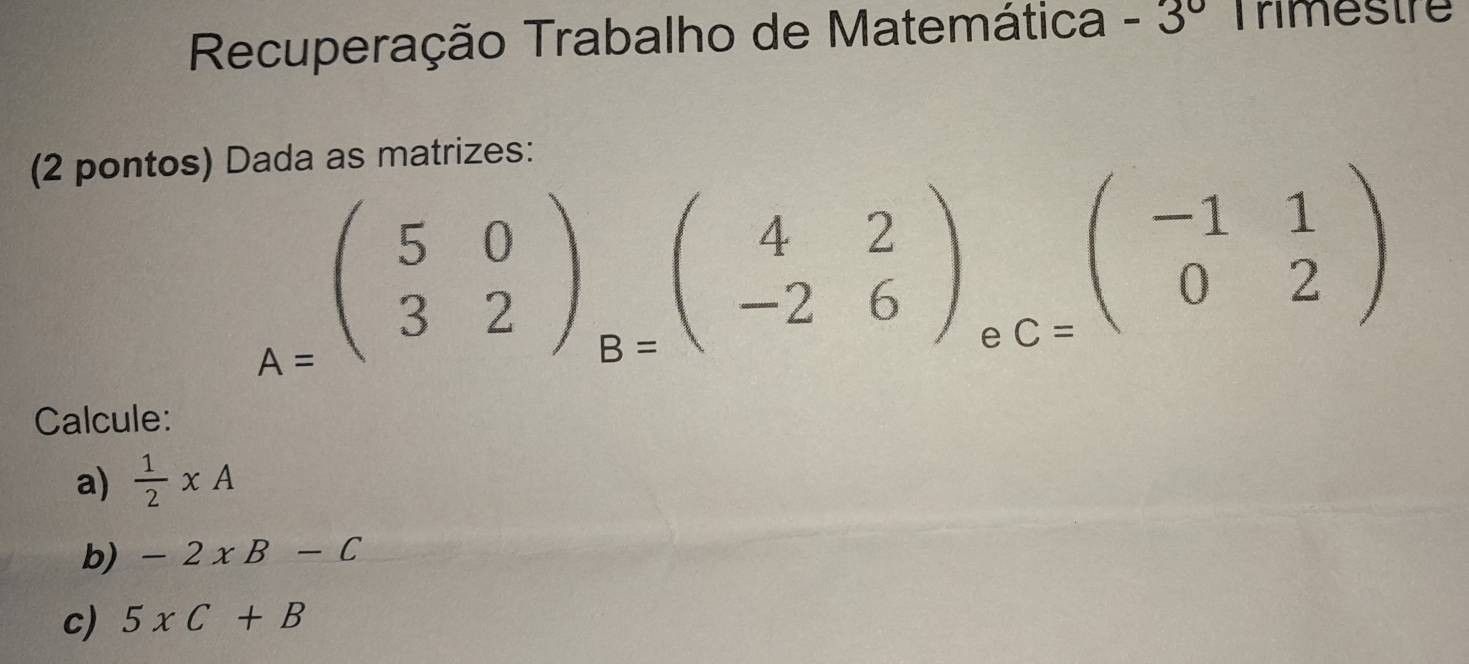 Recuperação Trabalho de Matemática -3^(0° Trimestre 
(2 pontos) Dada as matrizes:
A=beginpmatrix) 5&0 3&2endpmatrix _B=beginpmatrix 4&2 -2&6endpmatrix _eC=beginpmatrix -1&1 0&2endpmatrix
Calcule: 
a)  1/2 * A
b) -2xB-C
c) 5xC+B