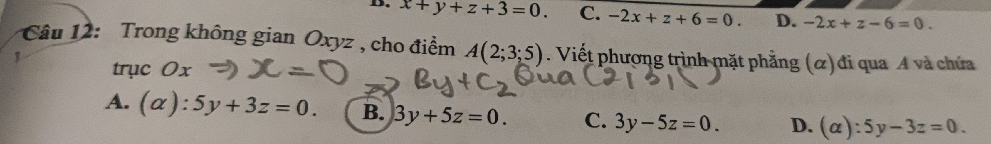 D. x+y+z+3=0. C. -2x+z+6=0. D. -2x+z-6=0. 
Câu 12: Trong không gian Oxyz , cho điểm A(2;3;5). Viết phương trình mặt phẳng (α) đi qua A và chứa
trục Ox
A. (alpha ):5y+3z=0. B. 3y+5z=0.
C. 3y-5z=0. D. (alpha ):5y-3z=0.