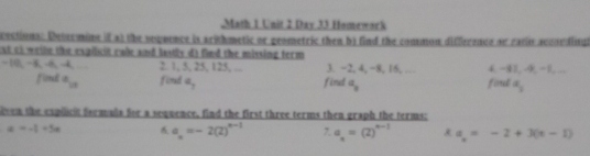 Math 1 Unit 2 Day 33 Homewack 
eections: Determine if at the seqoence is arithmetic or geometric then b) find the commun difference ar eatin accordinul 
at cf wethe the expilicin rale and lostly d) find the missing term
-10, -3 44 2. 1, 5, 25, 125, ... 3. ~2, 4, −8, 16, … 4. −81, -9, −1, .. 
fiond a_10 fird a_2 fint a_2 foud a_2
oven the expilit formals for a sequence, find the first three terms then graph the terms:
a=-1+5a a_n=-2(2)^n-1 , a_n=(2)^n-1 x a_n=-2+3(n-1)