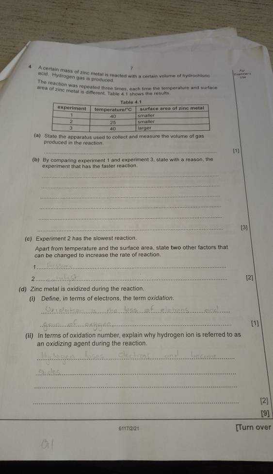 7 
4 A certain mass of zinc metal is reacted with a certain volume of hydrochloric Examiner s 
acid. Hydrogen gas is produced. 
The reaction was repeated three times, each time the temperature and surface 
area of zinc metal is different. Table 41 shows the results. 
(a) State the apparatus used to collect and measure the volume of gas 
produced in the reaction. 
_ 
[1] 
(b) By comparing experiment 1 and experiment 3, state with a reason, the 
experiment that has the faster reaction. 
_ 
_ 
_ 
_ 
_ 
_ 
[3] 
(c) Experiment 2 has the slowest reaction. 
Apart from temperature and the surface area, state two other factors that 
can be changed to increase the rate of reaction 
_1 
_ 
2 
[2] 
(d) Zinc metal is oxidized during the reaction. 
(i) Define, in terms of electrons, the term oxidation. 
_ 
_ 
[1] 
(ii) In terms of oxidation number, explain why hydrogen ion is referred to as 
an oxidizing agent during the reaction. 
_ 
_ 
_ 
_ 
[2] 
[9] 
6117/2/21 [Turn over