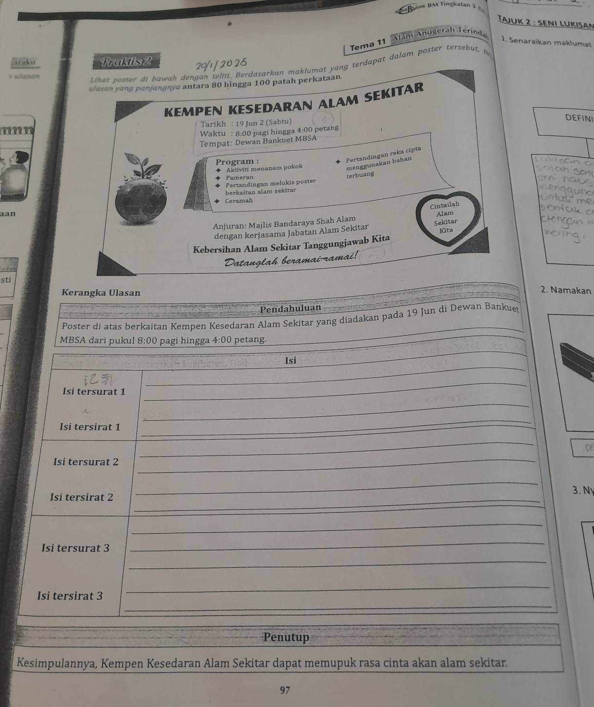 Rma BM Tingkatan 3 5 
TAJUK 2 : SENI LUKISAN 
Tema 11 Alam Anugerah Terind 
1. Senaraikan maklumat 
taraku Fraktis 2
20/1 / 20 25
* “A2) 2m
hat poster di bawah dengan teliti. Berdasarkan maklumat yang terdapat dalam poster tersebut, t 
ulasan yang panjangnya antara 80 hìngga 100 patah perkataan. 
KEMPEN KESEDARAN ALAM SEKITAR 
Tarikh : 19 Jun 2 (Sabtu) 
DEFINI 
Waktu : 8:00 pagi hingga 4:00 petang 
Tempat: Dewan Bankuet MBSA 
Program : 
Pertandingan reka cipta 
Aktiviti menanam pokok menggunakan bahan 
Pameran 
Pertandingan melukis poster terbuang 
berkaitan alam sekitar 
Ceramah 
Cintailah 
aan Alam 
Anjuran: Majlis Bandaraya Shah Alam 
dengan kerjasama Jabatan Alam Sekitar Sekitar 
Kita 
Kebersihan Alam Sekitar Tanggungjawab Kita 

sti 
Kerangka Ulasan 
2. Namakan 
Pendahuluan 
Poster di atas berkaitan Kempen Kesedaran Alam Sekitar yang diadakan pada 19 Jun di Dewan Bankuet 
MBSA dari pukul 8:00 pagi hingga 4 :00 O petang. 
_ 
Isi 
_ 
i 
_ 
Isi tersurat 1
__ 
_ 
Isi tersirat 1
_ 
_ 
_
p6
Isi tersurat 2
_ 
_ 
3. N 
Isi tersirat 2 _ 
_ 
Isi tersurat 3
_ 
_ 
_ 
Isi tersirat 3
_ 
Penutup 
Kesimpulannya, Kempen Kesedaran Alam Sekitar dapat memupuk rasa cinta akan alam sekitar.
97