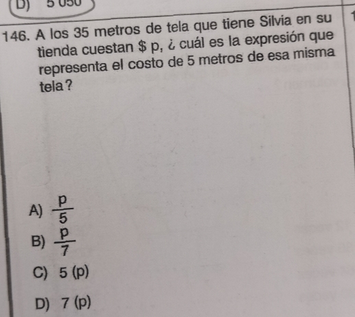 5 050
146. A los 35 metros de tela que tiene Silvia en su 
tienda cuestan $ p, ¿ cuál es la expresión que
representa el costo de 5 metros de esa misma
tela ?
A)  p/5 
B)  p/7 
C) 5(p)
D) 7(p)