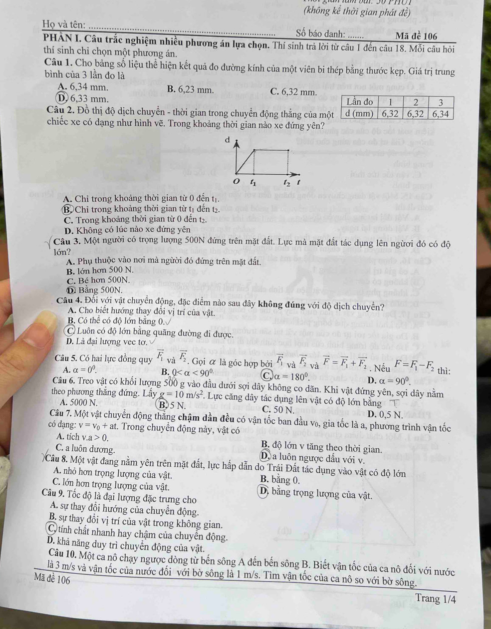 (không kể thời gian phát đề)
Họ và tên: _Số báo danh: ....... Mã đề 106
PHẢN I. Câu trắc nghiệm nhiều phương án lựa chọn. Thí sinh trả lời từ câu 1 đến câu 18. Mỗi câu hỏi
thí sinh chỉ chọn một phương án.
Câu 1. Cho bảng số liệu thể hiện kết quả đo đường kính của một viên bi thép bằng thước kẹp. Giá trị trung
bình của 3 lần đo là
A. 6,34 mm. B. 6,23 mm. C. 6,32 mm.
D 6,33 mm. 
Câu 2. Đồ thị độ dịch chuyển - thời gian trong chuyển động thắng của mộ
chiếc xe có dạng như hình vẽ. Trong khoảng thời gian nào xe đứng yên?
A. Chỉ trong khoảng thời gian từ 0 đến tị.
B Chỉ trong khoảng thời gian từ t1 đến t2.
C. Trong khoảng thời gian từ 0 đến t₂.
D. Không có lúc nào xe đứng yên
Câu 3. Một người có trọng lượng 500N đứng trên mặt đất. Lực mà mặt đất tác dụng lên ngừơi đó có độ
lớn?
A. Phụ thuộc vào nơi mà ngừời đó đứng trên mặt đất.
B. lớn hơn 500 N.
C. Bé hơn 500N
D Bằng 500N.
Câu 4. Đối với vật chuyển động, đặc điểm nào sau đây không đúng với độ dịch chuyển?
A. Cho biết hướng thay đồi vị trí của vật.
B. Có thể có độ lớn băng 0.
C) Luôn có độ lớn bằng quãng đường đi được.
D. Là đại lượng vec tơ.
Câu 5. Có hai lực đồng quy vector F_1 và vector F_2. Gọi α là góc hợp bởi vector F_1 và vector F_2 và vector F=vector F_1+vector F_2. Nếu F=F_1-F_2 thì:
A. alpha =0^0. B. 0 <90° C alpha =180°.
D. alpha =90^0.
Câu 6. Treo vật có khối lượng 500 g vào đầu dưới sợi dây không co dãn. Khi vật đứng yên, sợi dây nằm
theo phương thắng đứng. Lấy g=10m/s^2 F. Lực căng dây tác dụng lên vật có độ lớn bằng
A. 5000 N. B. 5 N. C. 50 N. D. 0,5 N.
Câu 7. Một vật chuyển động thẳng chậm dần đều có vận tốc ban đầu v₀, gia tốc là a, phương trình vận tốc
có dạng: v=v_0+at t. Trong chuyển động này, vật có
A. tích v.a>0. B. độ lớn v tăng theo thời gian.
C. a luôn dương. D. a luôn ngược dấu với v.
Câu 8. Một vật đang nằm yên trên mặt đất, lực hấp dẫn do Trái Đất tác dụng vào vật có độ lớn
A nhỏ hơn trọng lượng của vật.
B. bằng 0.
C. lớn hơn trọng lượng của vật. D. bằng trọng lượng của vật.
Câu 9. Tốc độ là đại lượng đặc trưng cho
A. sự thay đổi hướng của chuyển động.
B. sự thay đổi vị trí của vật trong không gian.
C tính chất nhanh hay chậm của chuyển động.
D. khả năng duy trì chuyển động của vật.
Câu 10. Một ca nô chạy ngược dòng từ bến sông A đến bến sông B. Biết vận tốc của ca nô đối với nước
là 3 m/s và vận tốc của nước đối với bờ sông là 1 m/s. Tìm vận tốc của ca nô so với bờ sông.
Mã đề 106
Trang 1/4