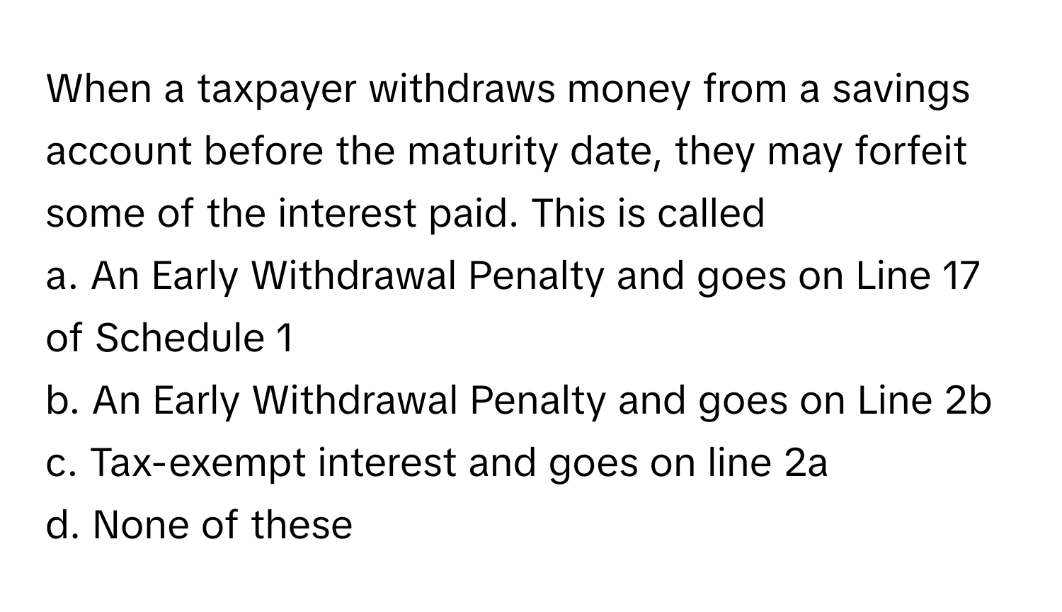 When a taxpayer withdraws money from a savings account before the maturity date, they may forfeit some of the interest paid. This is called

a. An Early Withdrawal Penalty and goes on Line 17 of Schedule 1
b. An Early Withdrawal Penalty and goes on Line 2b
c. Tax-exempt interest and goes on line 2a
d. None of these